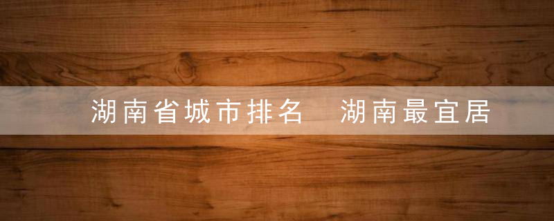 湖南省城市排名 湖南最宜居的十个城市